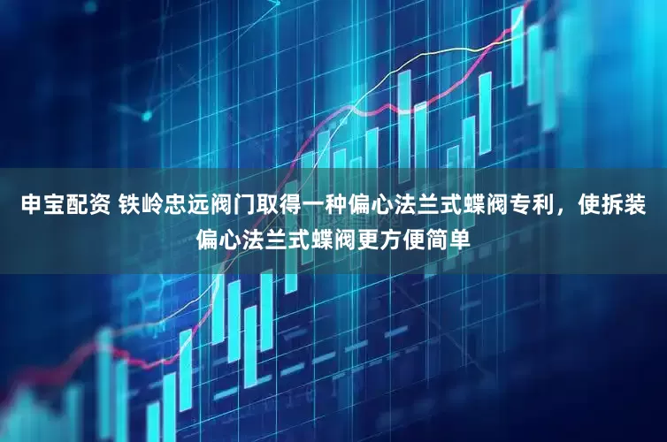 申宝配资 铁岭忠远阀门取得一种偏心法兰式蝶阀专利，使拆装偏心法兰式蝶阀更方便简单