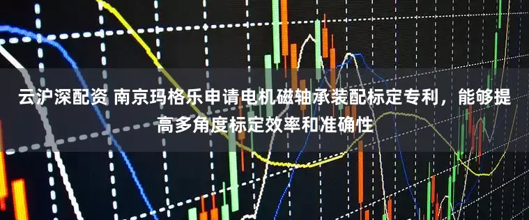 云沪深配资 南京玛格乐申请电机磁轴承装配标定专利，能够提高多角度标定效率和准确性