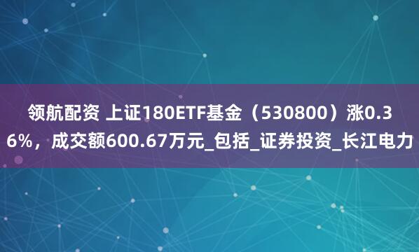 领航配资 上证180ETF基金（530800）涨0.36%，成交额600.67万元_包括_证券投资_长江电力