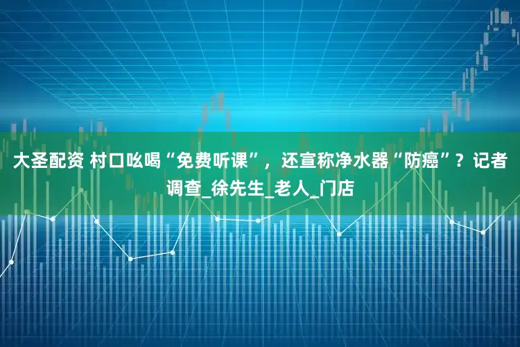 大圣配资 村口吆喝“免费听课”，还宣称净水器“防癌”？记者调查_徐先生_老人_门店