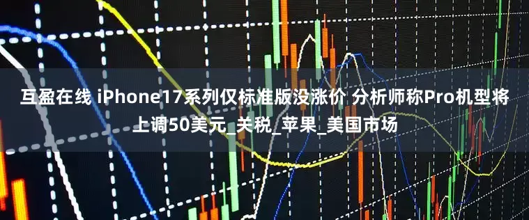 互盈在线 iPhone17系列仅标准版没涨价 分析师称Pro机型将上调50美元_关税_苹果_美国市场