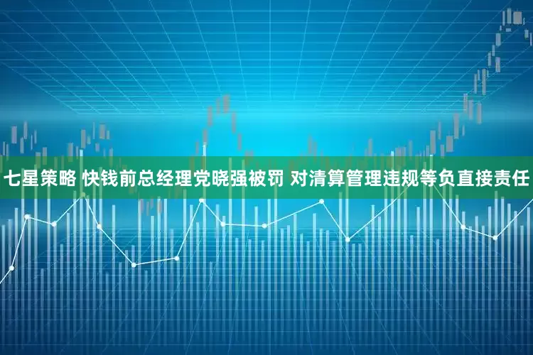 七星策略 快钱前总经理党晓强被罚 对清算管理违规等负直接责任