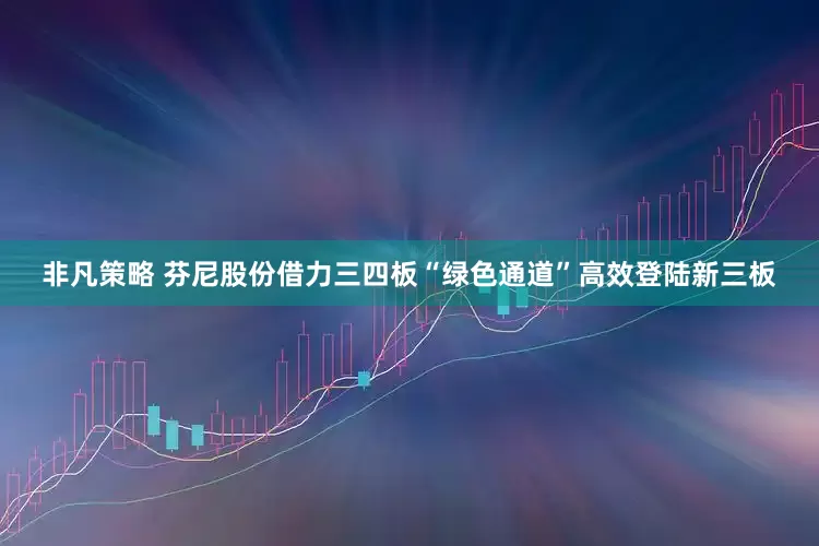 非凡策略 芬尼股份借力三四板“绿色通道”高效登陆新三板