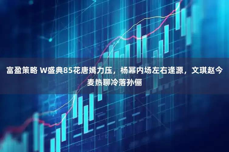 富盈策略 W盛典85花唐嫣力压，杨幂内场左右逢源，文琪赵今麦热聊冷落孙俪
