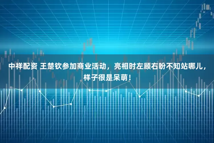 中祥配资 王楚钦参加商业活动，亮相时左顾右盼不知站哪儿，样子很是呆萌！