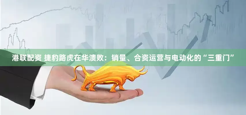 港联配资 捷豹路虎在华溃败：销量、合资运营与电动化的“三重门”