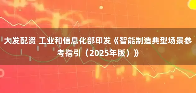 大发配资 工业和信息化部印发《智能制造典型场景参考指引（2025年版）》