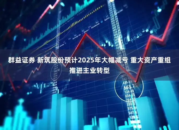 群益证券 新筑股份预计2025年大幅减亏 重大资产重组推进主业转型