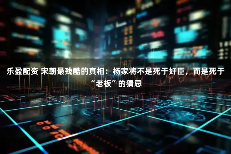乐盈配资 宋朝最残酷的真相：杨家将不是死于奸臣，而是死于“老板”的猜忌