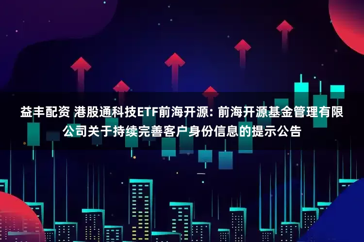 益丰配资 港股通科技ETF前海开源: 前海开源基金管理有限公司关于持续完善客户身份信息的提示公告